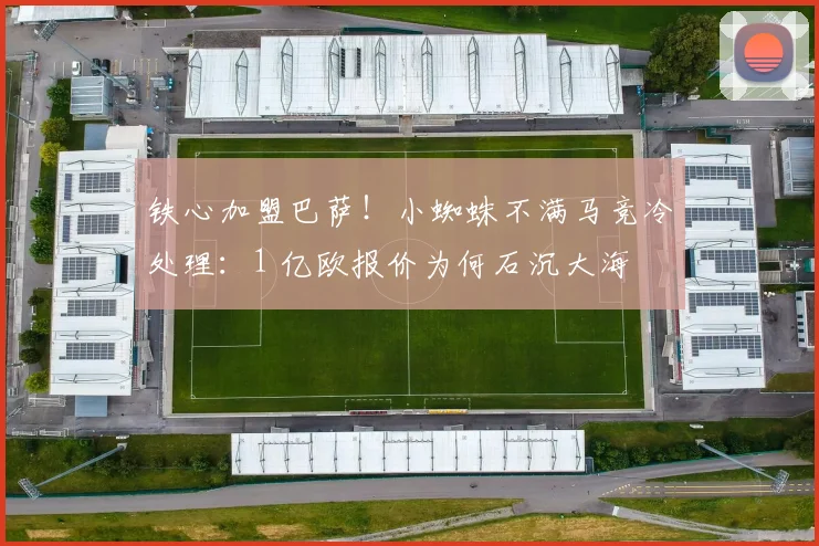 铁心加盟巴萨！小蜘蛛不满马竞冷处理：1 亿欧报价为何石沉大海