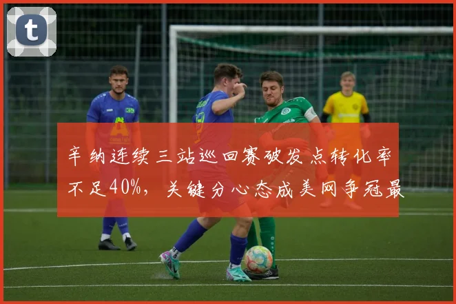 辛纳连续三站巡回赛破发点转化率不足40%，关键分心态成美网争冠最大软肋