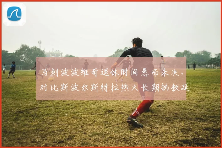 马刺波波维奇退休时间悬而未决，对比斯波尔斯特拉热火长期执教延续性对比